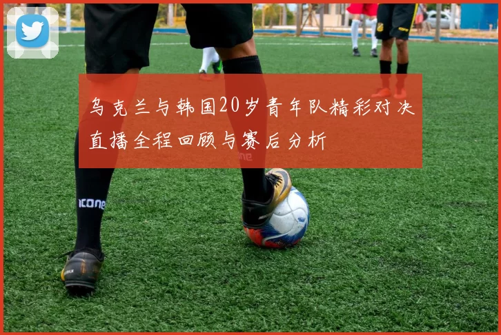 乌克兰与韩国20岁青年队精彩对决直播全程回顾与赛后分析