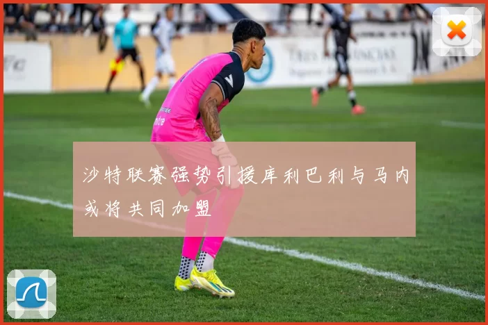 沙特联赛强势引援库利巴利与马内或将共同加盟