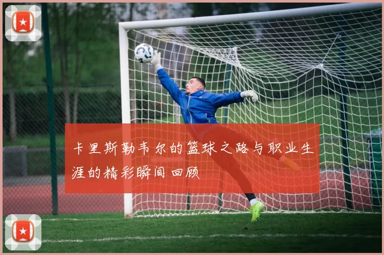 卡里斯勒韦尔的篮球之路与职业生涯的精彩瞬间回顾
