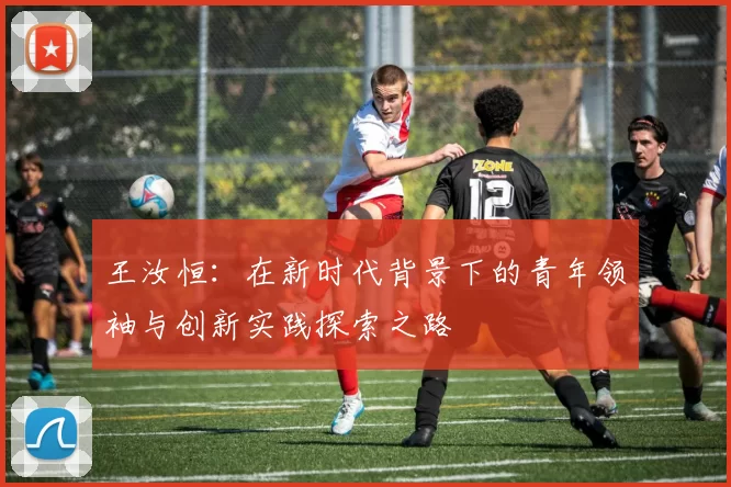 王汝恒：在新时代背景下的青年领袖与创新实践探索之路