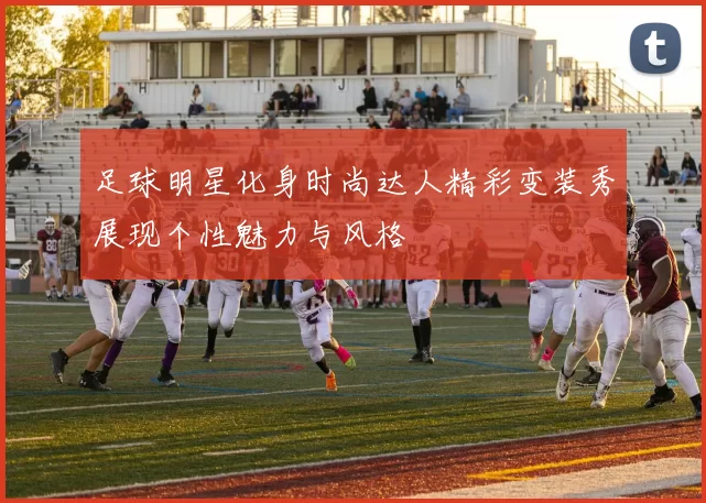 足球明星化身时尚达人精彩变装秀展现个性魅力与风格