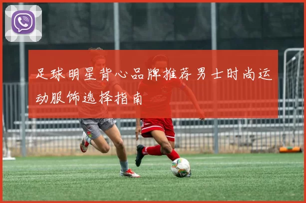 足球明星背心品牌推荐男士时尚运动服饰选择指南