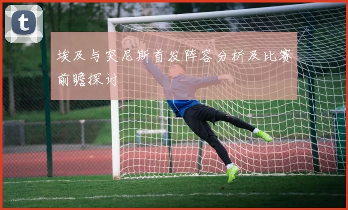 埃及与突尼斯首发阵容分析及比赛前瞻探讨