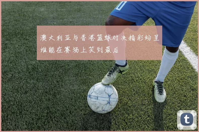 澳大利亚与香港篮球对决精彩纷呈谁能在赛场上笑到最后